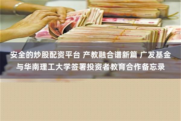 安全的炒股配资平台 产教融合谱新篇 广发基金与华南理工大学签署投资者教育合作备忘录