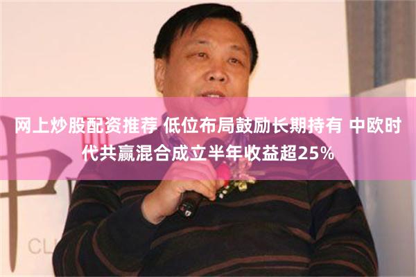 网上炒股配资推荐 低位布局鼓励长期持有 中欧时代共赢混合成立半年收益超25%