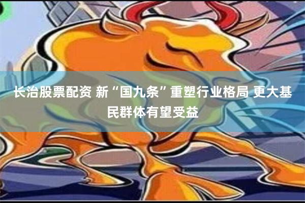 长治股票配资 新“国九条”重塑行业格局 更大基民群体有望受益