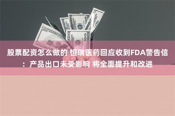 股票配资怎么做的 恒瑞医药回应收到FDA警告信：产品出口未受影响 将全面提升和改进