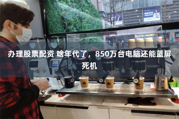 办理股票配资 啥年代了，850万台电脑还能蓝屏死机