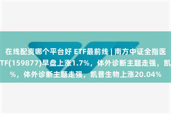 在线配资哪个平台好 ETF最前线 | 南方中证全指医疗保健设备与服务ETF(159877)早盘上涨1.7%，体外诊断主题走强，凯普生物上涨20.04%