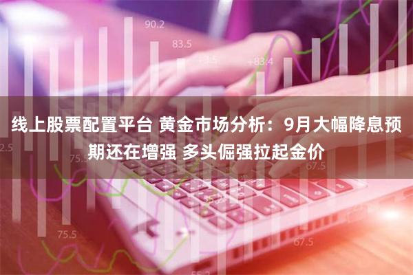 线上股票配置平台 黄金市场分析：9月大幅降息预期还在增强 多头倔强拉起金价