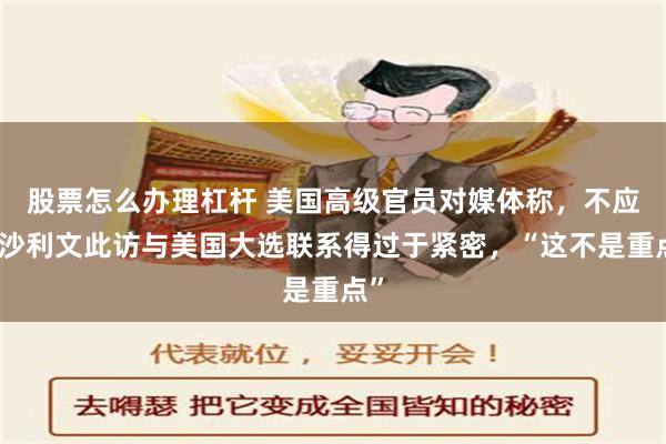 股票怎么办理杠杆 美国高级官员对媒体称，不应将沙利文此访与美国大选联系得过于紧密，“这不是重点”