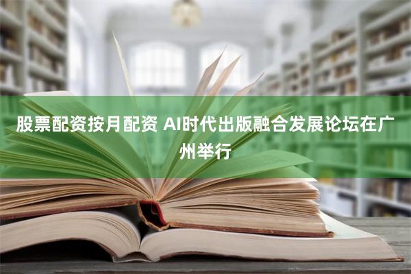 股票配资按月配资 AI时代出版融合发展论坛在广州举行