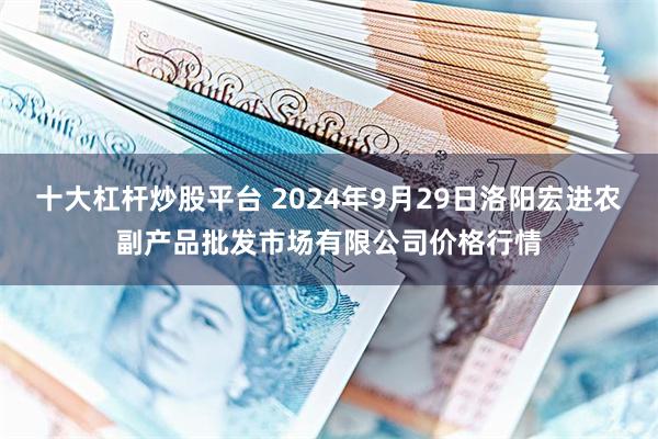 十大杠杆炒股平台 2024年9月29日洛阳宏进农副产品批发市场有限公司价格行情