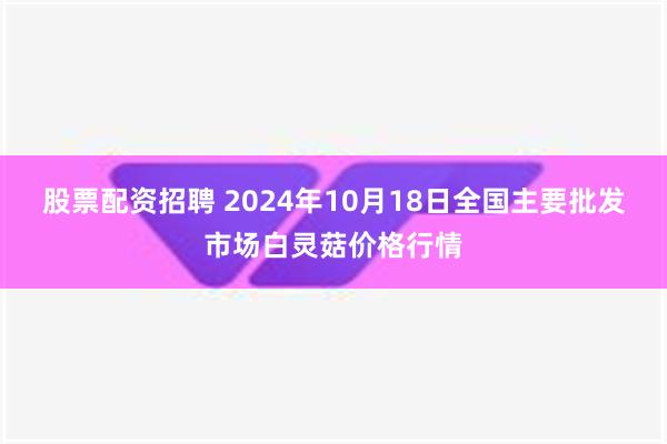 股票配资招聘 2024年10月18日全国主要批发市场白灵菇价格行情