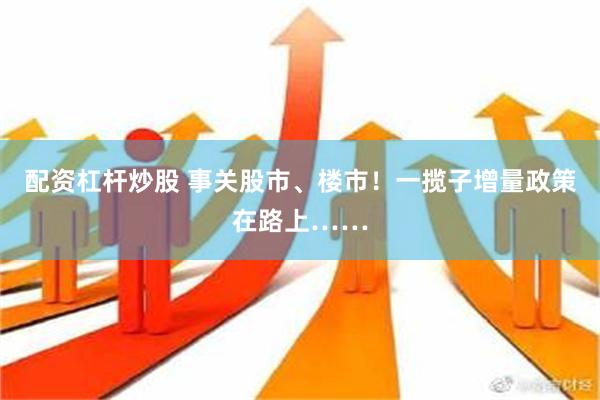 配资杠杆炒股 事关股市、楼市！一揽子增量政策在路上……