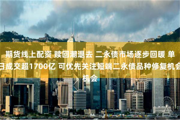 期货线上配资 赎回潮退去 二永债市场逐步回暖 单日成交超1700亿 可优先关注短端二永债品种修复机会