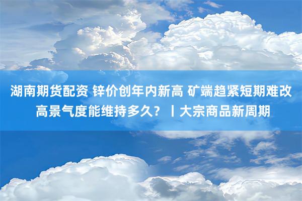 湖南期货配资 锌价创年内新高 矿端趋紧短期难改 高景气度能维持多久？丨大宗商品新周期