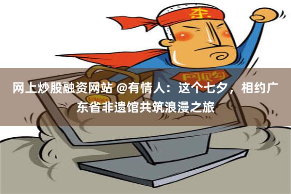 网上炒股融资网站 @有情人：这个七夕，相约广东省非遗馆共筑浪漫之旅