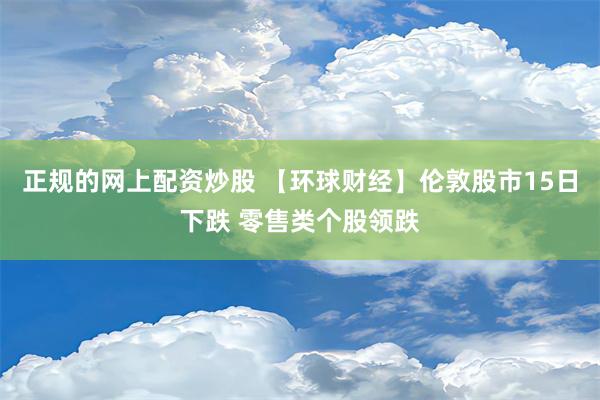 正规的网上配资炒股 【环球财经】伦敦股市15日下跌 零售类个股领跌