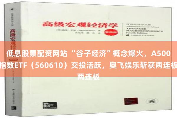 低息股票配资网站 “谷子经济”概念爆火，A500指数ETF（560610）交投活跃，奥飞娱乐斩获两连板