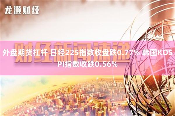 外盘期货杠杆 日经225指数收盘跌0.77% 韩国KOSPI指数收跌0.56%