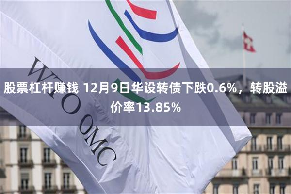 股票杠杆赚钱 12月9日华设转债下跌0.6%，转股溢价率13.85%