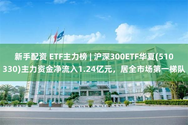 新手配资 ETF主力榜 | 沪深300ETF华夏(510330)主力资金净流入1.24亿元，居全市场第一梯队