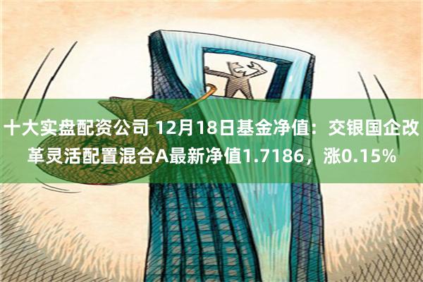 十大实盘配资公司 12月18日基金净值：交银国企改革灵活配置混合A最新净值1.7186，涨0.15%