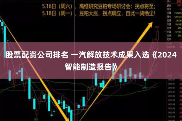 股票配资公司排名 一汽解放技术成果入选《2024智能制造报告》