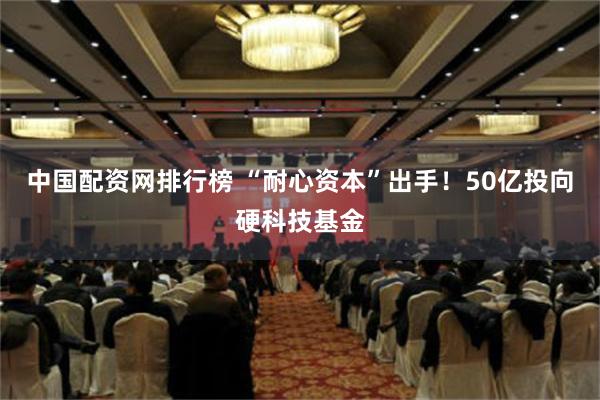 中国配资网排行榜 “耐心资本”出手！50亿投向硬科技基金