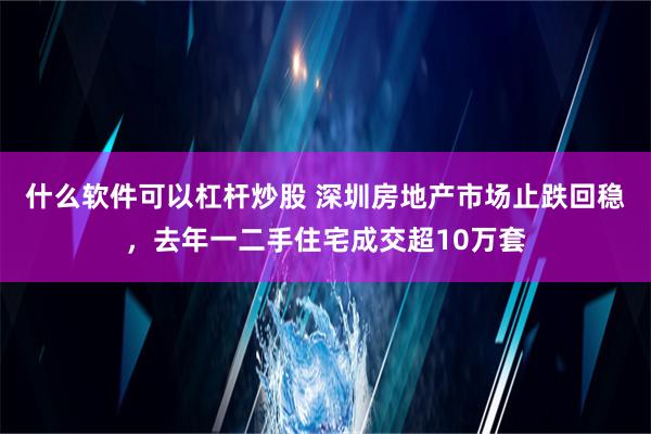 什么软件可以杠杆炒股 深圳房地产市场止跌回稳，去年一二手住宅成交超10万套