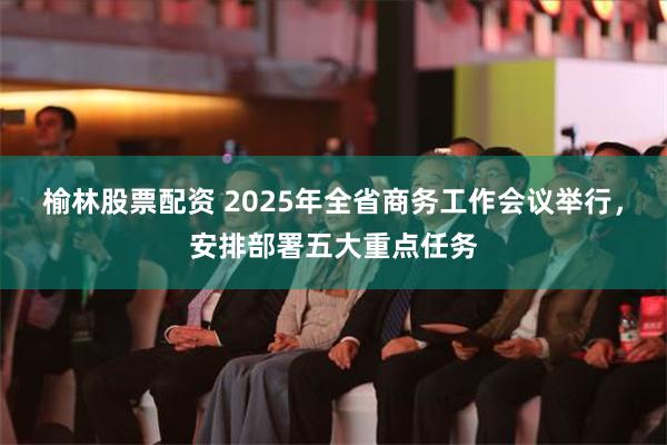 榆林股票配资 2025年全省商务工作会议举行，安排部署五大重点任务