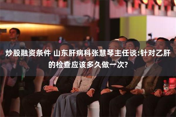 炒股融资条件 山东肝病科张慧琴主任谈:针对乙肝的检查应该多久做一次?