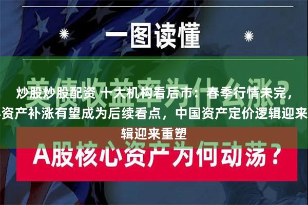 炒股炒股配资 十大机构看后市：春季行情未完，核心资产补涨有望成为后续看点，中国资产定价逻辑迎来重塑