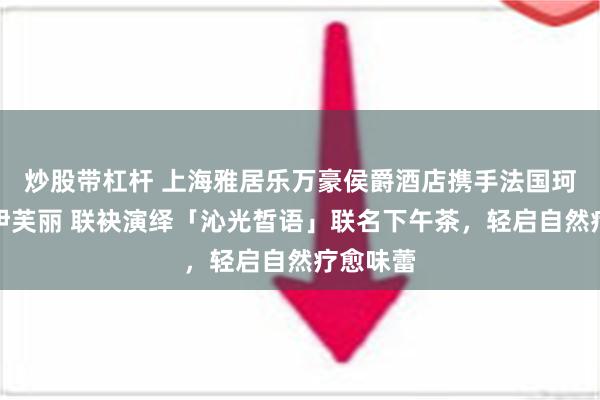 炒股带杠杆 上海雅居乐万豪侯爵酒店携手法国珂蒂丝与伊芙丽 联袂演绎「沁光皙语」联名下午茶，轻启自然疗愈味蕾